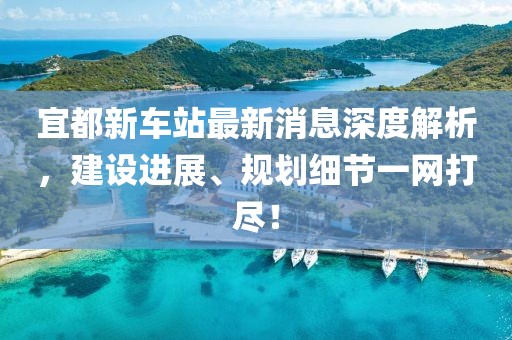 宜都新車站最新消息深度解析，建設(shè)進(jìn)展、規(guī)劃細(xì)節(jié)一網(wǎng)打盡！