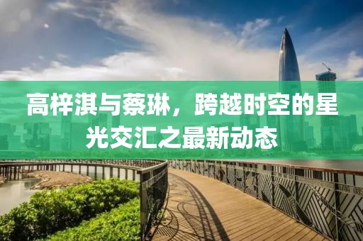 高梓淇與蔡琳，跨越時空的星光交匯之最新動態(tài)