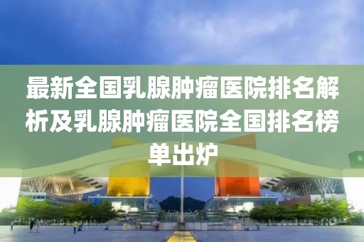 最新全國(guó)乳腺腫瘤醫(yī)院排名解析及乳腺腫瘤醫(yī)院全國(guó)排名榜單出爐