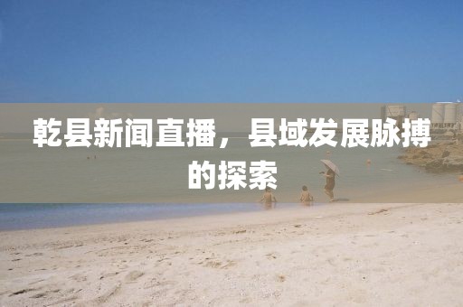 乾縣新聞直播，縣域發(fā)展脈搏的探索