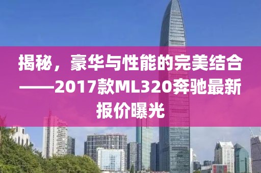 揭秘，豪華與性能的完美結合——2017款ML320奔馳最新報價曝光