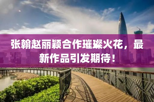 張翰趙麗穎合作璀璨火花，最新作品引發(fā)期待！