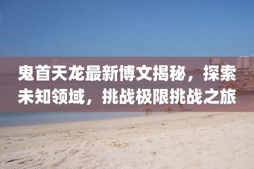 鬼首天龍最新博文揭秘，探索未知領(lǐng)域，挑戰(zhàn)極限挑戰(zhàn)之旅