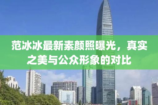 范冰冰最新素顏照曝光，真實(shí)之美與公眾形象的對比
