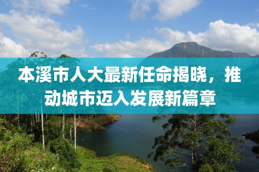 本溪市人大最新任命揭曉，推動城市邁入發(fā)展新篇章