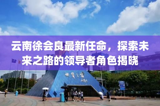 云南徐會良最新任命，探索未來之路的領(lǐng)導(dǎo)者角色揭曉