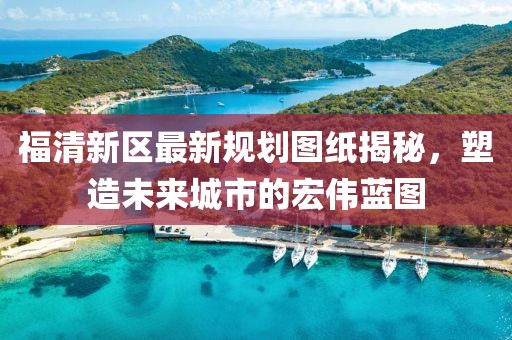 福清新區(qū)最新規(guī)劃圖紙揭秘，塑造未來(lái)城市的宏偉藍(lán)圖