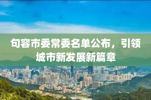 句容市委常委名單公布，引領(lǐng)城市新發(fā)展新篇章