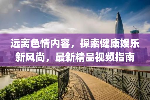 遠(yuǎn)離色情內(nèi)容，探索健康娛樂新風(fēng)尚，最新精品視頻指南