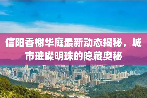 信陽香榭華庭最新動態(tài)揭秘，城市璀璨明珠的隱藏奧秘