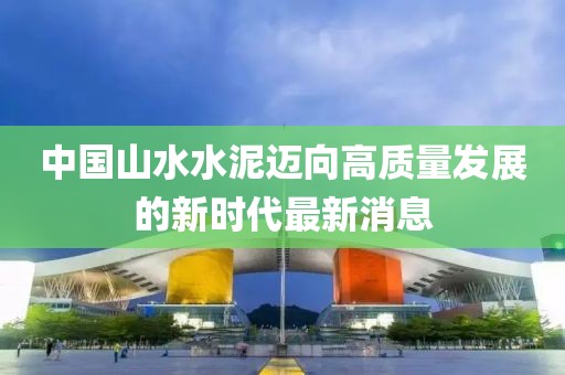 中國(guó)山水水泥邁向高質(zhì)量發(fā)展的新時(shí)代最新消息
