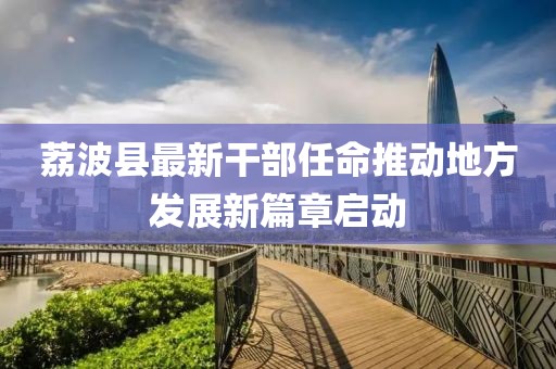 荔波縣最新干部任命推動(dòng)地方發(fā)展新篇章啟動(dòng)