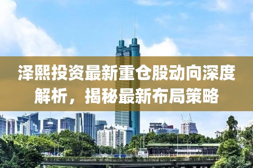 澤熙投資最新重倉(cāng)股動(dòng)向深度解析，揭秘最新布局策略