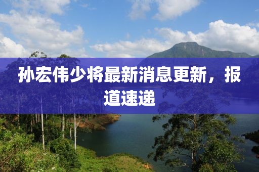 孫宏偉少將最新消息更新，報道速遞