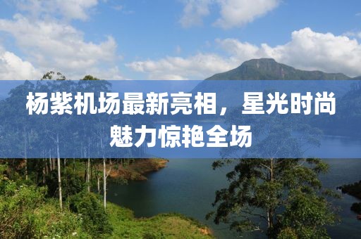 楊紫機(jī)場(chǎng)最新亮相，星光時(shí)尚魅力驚艷全場(chǎng)