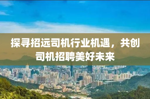 探尋招遠司機行業(yè)機遇，共創(chuàng)司機招聘美好未來