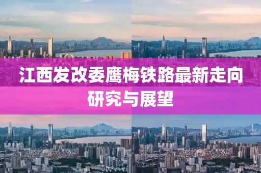 江西發(fā)改委鷹梅鐵路最新走向研究與展望