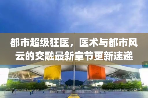 都市超級(jí)狂醫(yī)，醫(yī)術(shù)與都市風(fēng)云的交融最新章節(jié)更新速遞