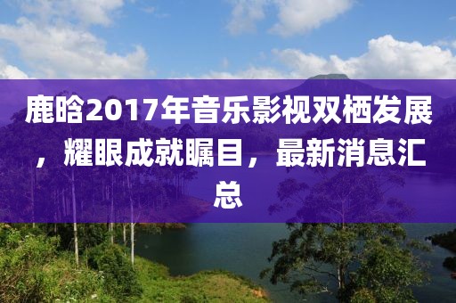 鹿晗2017年音樂(lè )影視雙棲發(fā)展，耀眼成就矚目，最新消息匯總