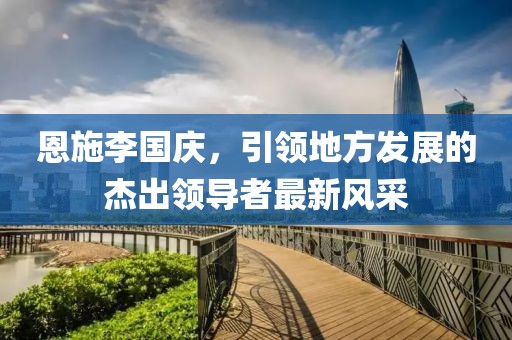 恩施李國慶，引領(lǐng)地方發(fā)展的杰出領(lǐng)導(dǎo)者最新風(fēng)采