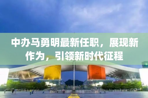 中辦馬勇明最新任職，展現(xiàn)新作為，引領(lǐng)新時代征程