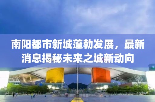 南陽都市新城蓬勃發(fā)展，最新消息揭秘未來之城新動向