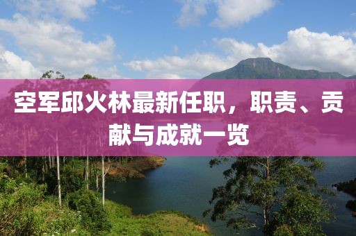 空軍邱火林最新任職，職責(zé)、貢獻(xiàn)與成就一覽