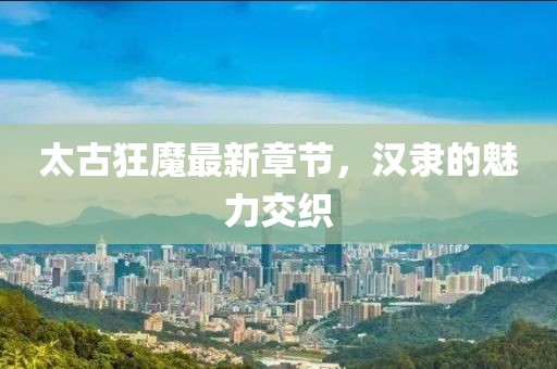 太古狂魔最新章節(jié)，漢隸的魅力交織