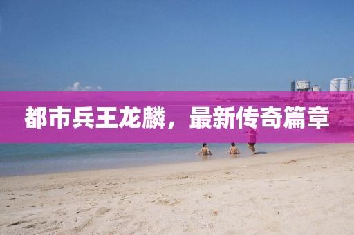 都市兵王龍麟，最新傳奇篇章