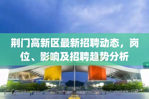 荊門高新區(qū)最新招聘動(dòng)態(tài)，崗位、影響及招聘趨勢(shì)分析