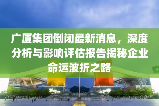 廣廈集團(tuán)倒閉最新消息，深度分析與影響評估報告揭秘企業(yè)命運(yùn)波折之路