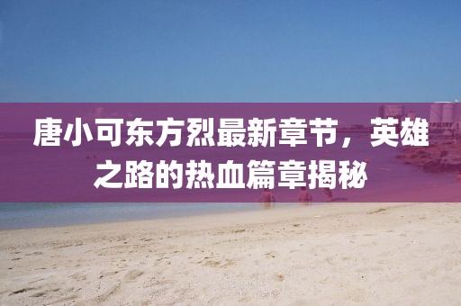 唐小可東方烈最新章節，英雄之路的熱血篇章揭秘