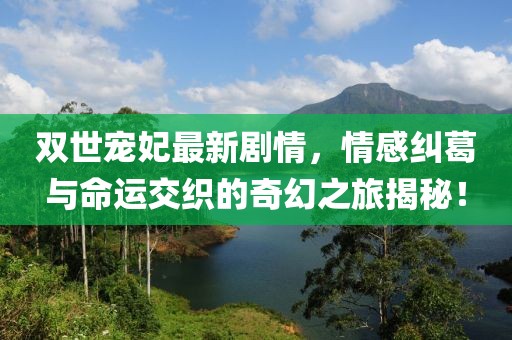 雙世寵妃最新劇情，情感糾葛與命運交織的奇幻之旅揭秘！