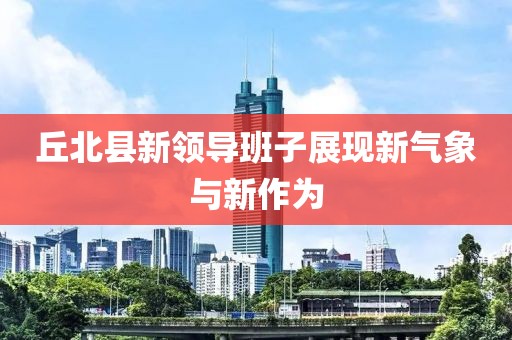 丘北縣新領導班子展現(xiàn)新氣象與新作為