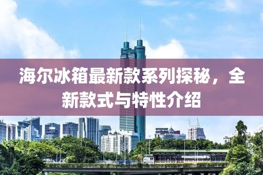 海爾冰箱最新款系列探秘，全新款式與特性介紹
