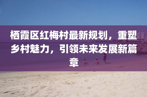 棲霞區紅梅村最新規劃，重塑鄉村魅力，引領(lǐng)未來(lái)發(fā)展新篇章