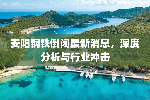 安陽鋼鐵倒閉最新消息，深度分析與行業(yè)沖擊