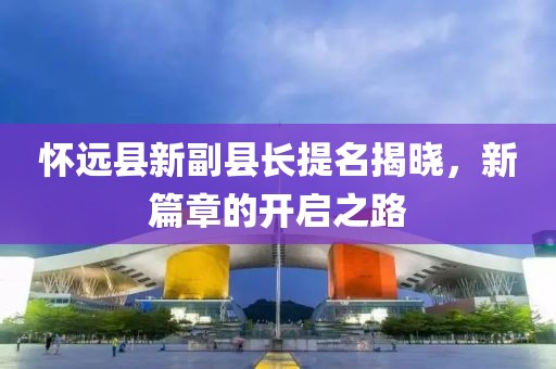 懷遠(yuǎn)縣新副縣長提名揭曉，新篇章的開啟之路