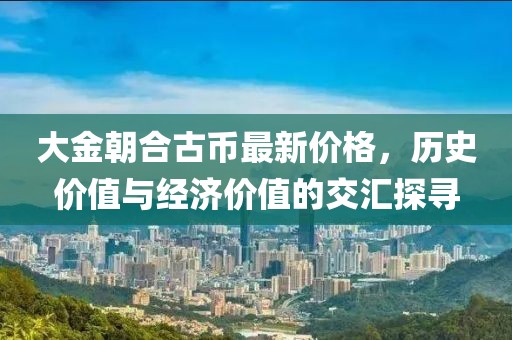 大金朝合古幣最新價格，歷史價值與經(jīng)濟價值的交匯探尋