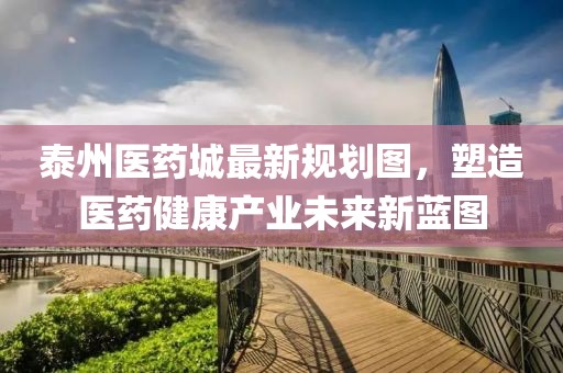 泰州醫(yī)藥城最新規(guī)劃圖，塑造醫(yī)藥健康產(chǎn)業(yè)未來(lái)新藍(lán)圖