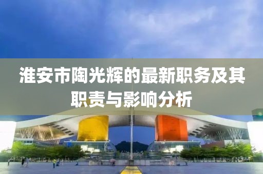 淮安市陶光輝的最新職務(wù)及其職責(zé)與影響分析