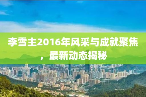 李雪主2016年風(fēng)采與成就聚焦，最新動(dòng)態(tài)揭秘