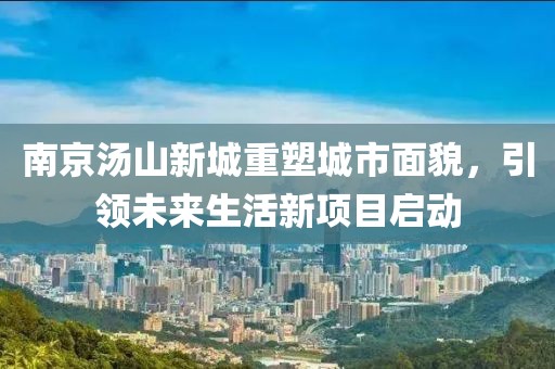南京湯山新城重塑城市面貌，引領(lǐng)未來生活新項目啟動