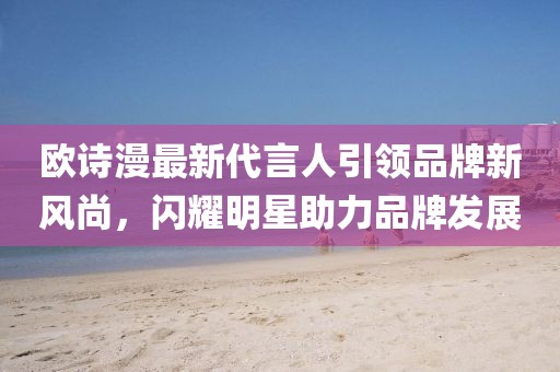 歐詩(shī)漫最新代言人引領(lǐng)品牌新風(fēng)尚，閃耀明星助力品牌發(fā)展