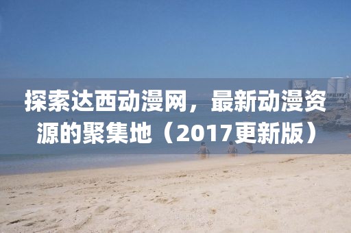 探索達西動漫網，最新動漫資源的聚集地（2017更新版）