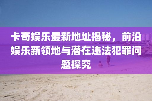 卡奇娛樂(lè)最新地址揭秘，前沿娛樂(lè)新領(lǐng)地與潛在違法犯罪問(wèn)題探究