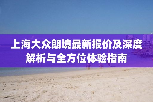 上海大眾朗境最新報(bào)價(jià)及深度解析與全方位體驗(yàn)指南