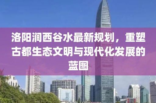 洛陽澗西谷水最新規(guī)劃，重塑古都生態(tài)文明與現(xiàn)代化發(fā)展的藍(lán)圖
