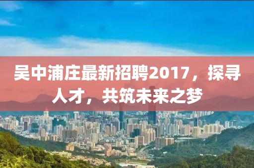 吳中浦莊最新招聘2017，探尋人才，共筑未來(lái)之夢(mèng)