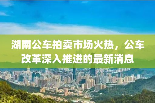湖南公車拍賣市場(chǎng)火熱，公車改革深入推進(jìn)的最新消息